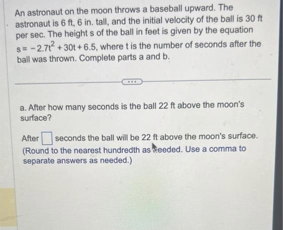 An astronaut on the moon throws a baseball upward. The
astronaut is 6 ft, 6 in. tall, and the initial velocity of the ball is 30 ft
per sec. The heights of the ball in feet is given by the equation
S = -2.71² +30t+6.5, where t is the number of seconds after the
ball was thrown. Complete parts a and b.
a. After how many seconds is the ball 22 ft above the moon's
surface?
After seconds the ball will be 22 ft above the moon's surface.
(Round to the nearest hundredth as needed. Use a comma to
separate answers as needed.)