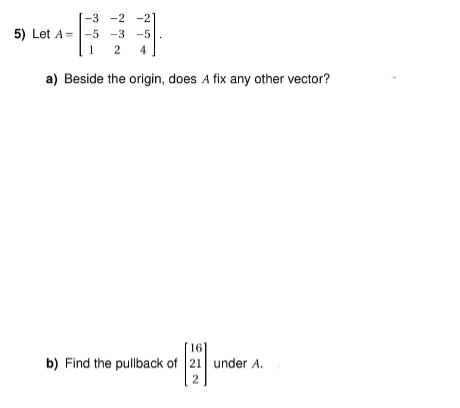 -3
-2 -21
5) Let A -5 -3 -5
1
2 4
a) Beside the origin, does A fix any other vector?
16]
b) Find the pullback of 21 under A.
2