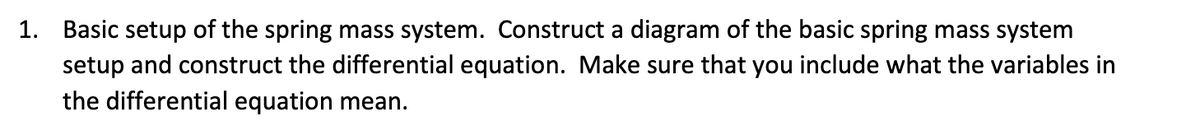 1. Basic setup of the spring mass system. Construct a diagram of the basic spring mass system
setup and construct the differential equation. Make sure that you include what the variables in
the differential equation mean.