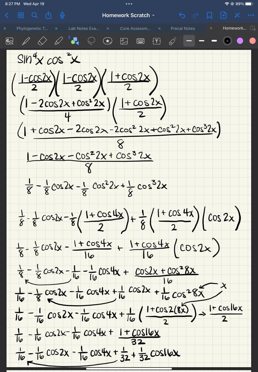 8:27 PM Wed Apr 19
< 88
X Phylogenetic T... X
Po
Lab Notes Exa...
Homework Scratch
Sinx cos²x
(1-COS2X) (L-COS2X) (1 + COS2X)
2
-2 cos2x + cos² 2x
Core Assessm... X
8
// /
8
1-Cos2x-Cos²2x + Cos ³2x
- Coszx- & (
=
( 1 + cos2x)
4
(₁ + cos2x − 2cos 2x −2cos² 2x+cos³² 2x+cos³2x)
-
- ² Cos 2x - 1² Cos²2x + — cos ³2x
8
T
1+ Cost4x) +
2
— - — cos2x - 1 - - 2 Cos 4x +
16
Precal Notes
X
- & cos2x = 1 + cos4x + 1 + cos 4x (cos2x)
16
to-cos2x = 1/cos 4x +
+
(1 + cos 4x) (COS 2x)
Cos
2
cos2x + cos²8x
16
x
to-cos2x - cos 4x + cos2x + + cos²8 x *
соб28х
to - to cos2x-to cos4x + 1 + Cos 16x
32
to-to cos2x - to cos4x + 3/2 + 3/₂2 Cosllax
89%
Homework...
- 1/0 ( 1 + cos2 (8x)) It Coslex
+ (1
➜>>
2
2