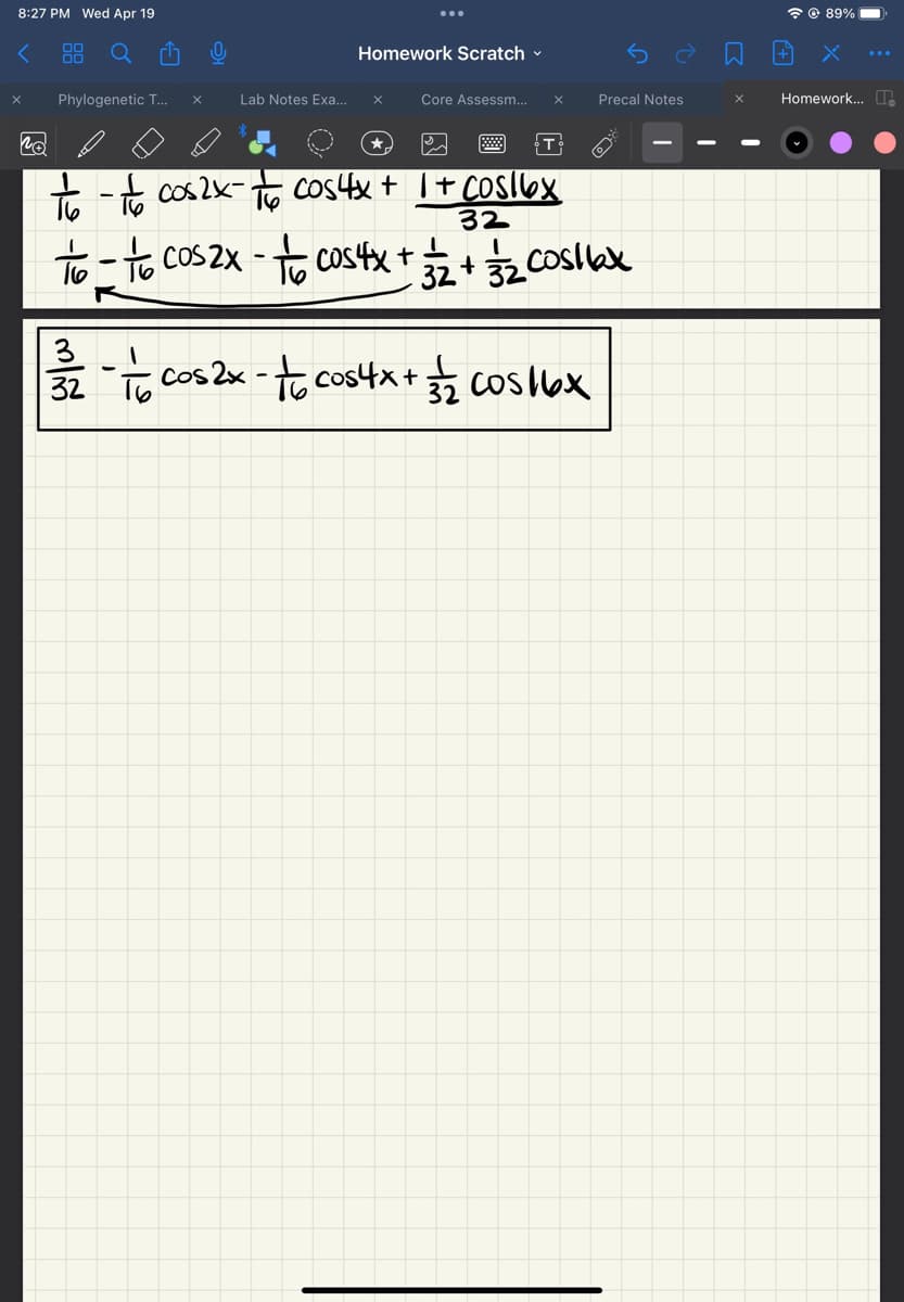 8:27 PM Wed Apr 19
< 88
x Phylogenetic T... x
Lab Notes Exa...
Homework Scratch
x
Core Assessm... X
no
to - to cos2x - + cos4x + 1 + cos16x
32
T
Precal Notes
to-to cos2x - to cos 4x +
L
32 + 32 Cos/6₂x
32 - 1/6 cos 2x - √ cos4x + 3/2 cos 16x
+
89%
Homework... ..