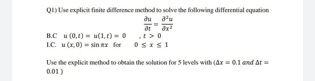 Q1) Use explicit finite difference method to solve the following differential equation
ди
2²u
=
Ət əx²
B.C u (0, t) = u(1, t) = 0
,t> 0
I.C. u (x, 0) = sin лx for
0 ≤ x ≤ 1
Use the explicit method to obtain the solution for 5 levels with (Ax = 0.1 and At =
0.01)