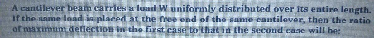 A cantilever beam carries a load W uniformly distributed over its entire length.
If the same load is placed at the free end of the same cantilever, then the ratio
of maximum deflection in the first case to that in the second case will be:
