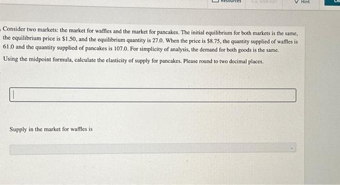 sources 4xte upe
Consider two markets: the market for waffles and the market for pancakes. The initial equilibrium for both markets is the same,
the equilibrium price is $1.50, and the equilibrium quantity is 27.0. When the price is $8.75, the quantity supplied of waffles is
61.0 and the quantity supplied of pancakes is 107.0. For simplicity of analysis, the demand for both goods is the same.
Using the midpoint formula, calculate the elasticity of supply for pancakes. Please round to two decimal places.
Supply in the market for waffles is
Hint
3