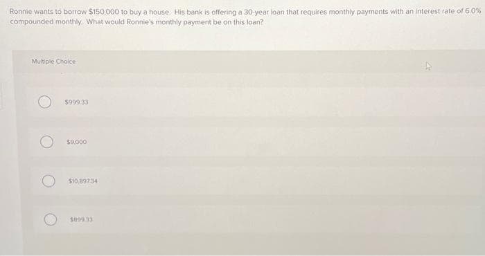 Ronnie wants to borrow $150,000 to buy a house. His bank is offering a 30-year loan that requires monthly payments with an interest rate of 6.0%
compounded monthly. What would Ronnie's monthly payment be on this loan?
Multiple Choice
$999,33
$9,000
$10,89734
$89933