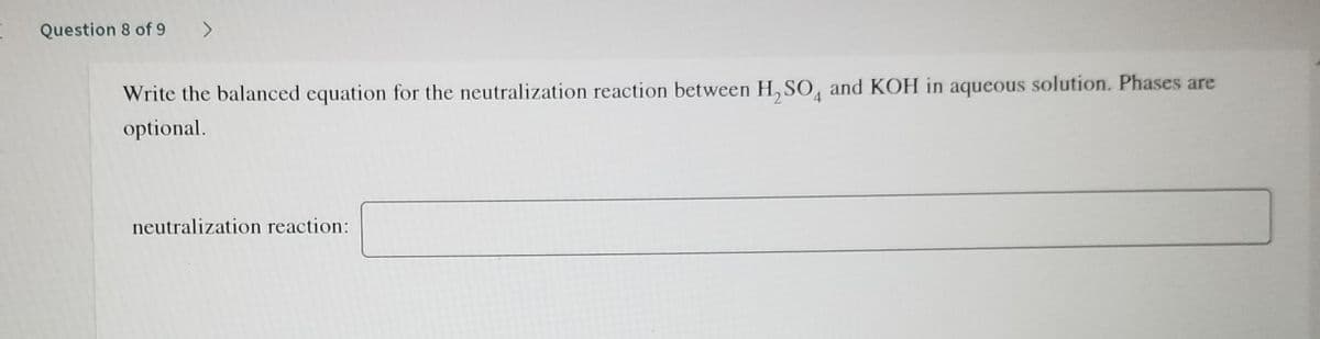 Question 8 of 9 >
Write the balanced equation for the neutralization reaction between H,SO, and KOH in aqueous solution. Phases are
4.
optional.
neutralization reaction:
