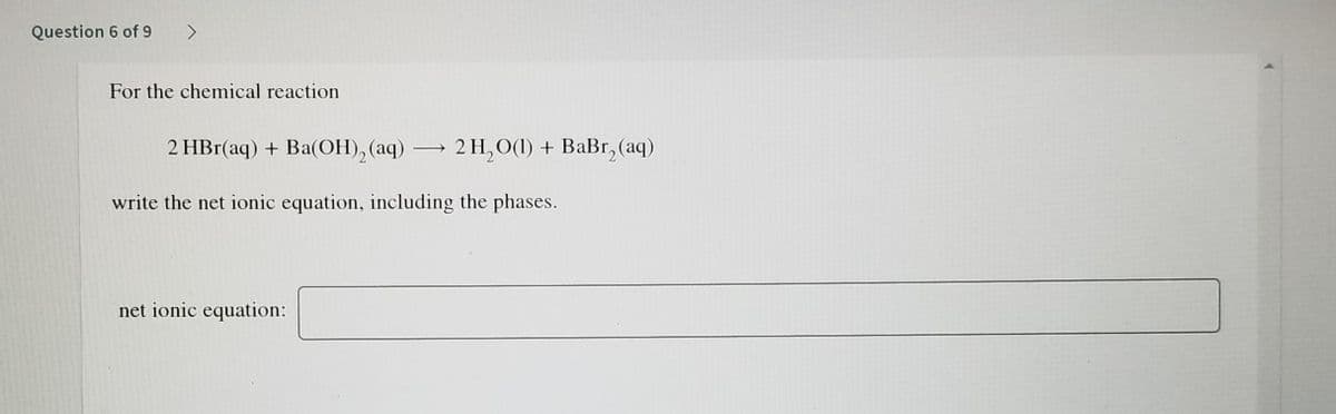 Question 6 of 9 >
For the chemical reaction
2 HBr(aq) + Ba(OH), (aq) –→
2 H, O(1) + BaBr, (aq)
write the net ionic equation, including the phases.
net ionic equation:
