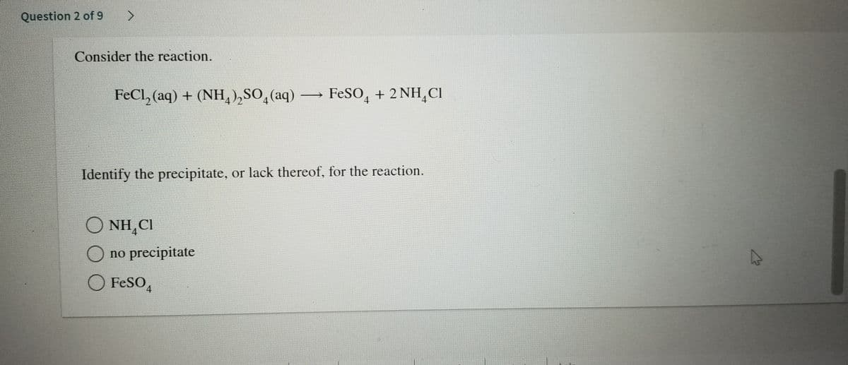 Question 2 of 9
Consider the reaction.
FeCl, (aq) + (NH,),SO,(aq) FESO, + 2 NH,CI
Identify the precipitate, or lack thereof, for the reaction.
O NH,CI
O no precipitate
O FESO,
