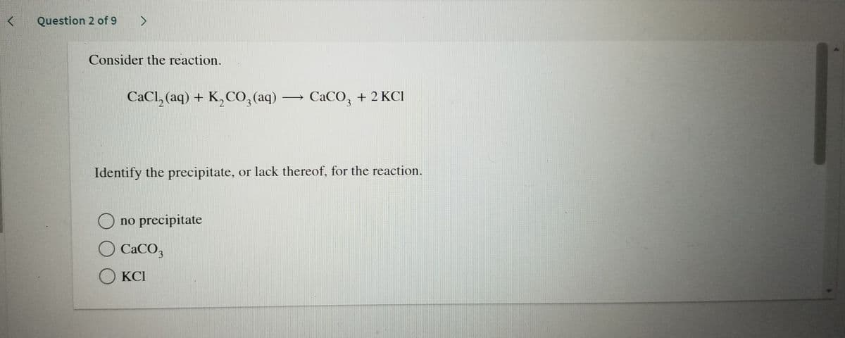 Question 2 of 9
Consider the reaction.
CaCl, (aq) + K,CO,(aq)
CaCO, + 2 KCI
3
3.
Identify the precipitate, or lack thereof, for the reaction.
O no precipitate
O CaCO3
O KCI
