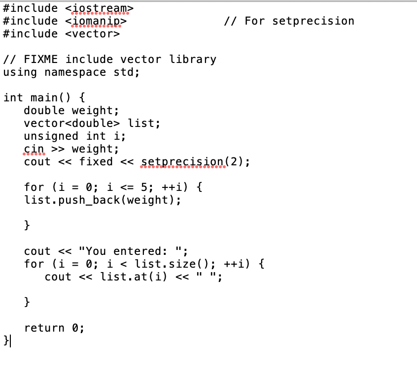 ```cpp
#include <iostream>
#include <iomanip>  // For setprecision
#include <vector>

// FIXME include vector library
using namespace std;

int main() {
    double weight;
    vector<double> list;
    unsigned int i;
    cin >> weight;
    cout << fixed << setprecision(2);

    for (i = 0; i <= 5; ++i) {
        list.push_back(weight);
    }

    cout << "You entered: ";
    for (i = 0; i < list.size(); ++i) {
        cout << list.at(i) << " ";
    }

    return 0;
}
```

### Explanation of the Code

This is a C++ program designed to read a weight value from the user, use precision formatting to display the weight, and store this weight value into a vector six times before finally displaying the values stored in the vector.

1. **Header Files**
   - `#include <iostream>`: Allows input and output operations (e.g., `cin`, `cout`).
   - `#include <iomanip>`: Provides facilities for manipulating input/output (e.g., `setprecision`).
   - `#include <vector>`: Includes the vector library for managing a dynamic array of elements.

2. **Namespace**
   - `using namespace std;`: Allows the program to use all identifiers in the standard C++ library without needing to prefix them with `std::`.

3. **Main Function**
   - **Variable Declarations**: 
     - `double weight`: Variable to store the user-inputted weight.
     - `vector<double> list`: STL vector to hold double-type values.
     - `unsigned int i`: Loop counter.
   - **Input Operation**:
     - `cin >> weight;`: Reads a double value from the user and stores it in `weight`.
   - **Output Operation**:
     - `cout << fixed << setprecision(2);`: Sets the floating-point number format to fixed-point notation with two decimal places.
   - **Loop for Storing Weight**:
     - `for (i = 0; i <= 5; ++i) { list.push_back(weight); }`: Iterates six times and appends the `weight` value to the vector on each iteration.
   - **Output Stored Weights**:
     - `cout << "You entered: ";`: Outputs a label.
     - `for (