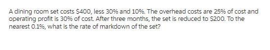 A dining room set costs $400, less 30% and 10%. The overhead costs are 25% of cost and
operating profit is 30% of cost. After three months, the set is reduced to $200. To the
nearest 0.1%, what is the rate of markdown of the set?