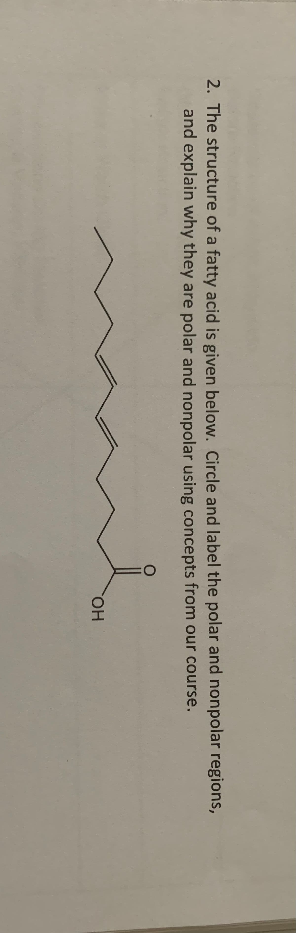 2. The structure of a fatty acid is given below. Circle and label the polar and nonpolar regions,
and explain why they are polar and nonpolar using concepts from our course.
OH