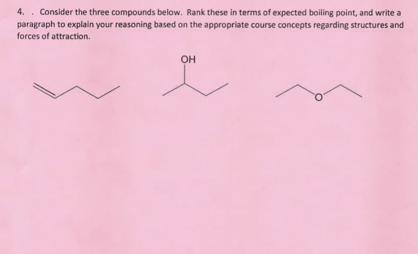 4. Consider the three compounds below. Rank these in terms of expected boiling point, and write a
paragraph to explain your reasoning based on the appropriate course concepts regarding structures and
forces of attraction.
OH
T