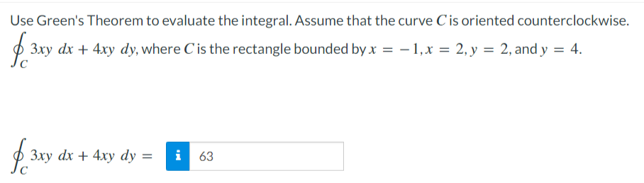 Use Green's Theorem to evaluate the integral. Assume that the curve Cis oriented counterclockwise.
3xy dx + 4xy dy, where C'is the rectangle bounded by x = - 1,x = 2, y = 2, and y = 4.
3xy dx + 4xy dy =
i
63
