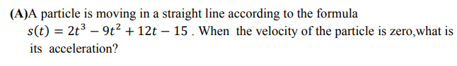 (A)A particle is moving in a straight line according to the formula
s(t) = 2t³ – 9t² + 12t – 15 . When the velocity of the particle is zero,what is
%3D
its acceleration?
