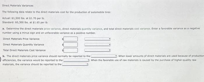 Direct Materials Variances
The following data relate to the direct materials cost for the production of automobile tires:
Actual: 61,500 lbs. at $1.70 per lb.
Standard: 60,300 lbs. at $1.65 per lb.
a. Determine the direct materials price variance, direct materials quantity variance, and total direct materials cost variance. Enter a favorable variance as a negative
number using a minus sign and an unfavorable variance as a positive number.
Direct Materials Price Variance
Direct Materials Quantity Variance
Total Direct Materials Cost Variance
b. The direct materials price variance should normally be reported to the
efficiencies, the variance would be reported to the
materials, the variance should be reported to the
When lower amounts of direct materials are used because of production
When the favorable use of raw materials is caused by the purchase of higher-quality raw