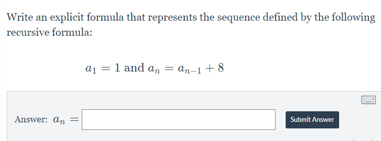 **Problem Statement**:
Write an explicit formula that represents the sequence defined by the following recursive formula:

\[a_1 = 1 \, \text{and} \, a_n = a_{n-1} + 8\]

**Answer**: 
\[a_n = \]

**Instructions**:
- Determine the explicit formula that corresponds to the given recursive sequence.
- Input your answer in the provided text box.
- Once you have formulated your answer, click on the "Submit Answer" button to submit your response.

In the image, there are no graphs or diagrams to explain further. The focus is on finding the explicit formula for the sequence based on the recursive definition provided.