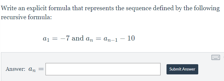 ### Recursive Sequences in Mathematics

In mathematics, a sequence is an ordered list of numbers following a particular pattern. Recursive sequences are defined using recurrence relations, which express each term as a function of the preceding terms. Our goal is to derive an explicit formula for the sequence from its recursive definition.

#### Problem Statement

Here is a problem involving a recursive sequence. The task is to write an explicit formula that represents the sequence defined by the following recursive formula:

\[ a_1 = -7 \quad \text{and} \quad a_n = a_{n-1} - 10 \]

#### Formulation and Solving

1. **Initial Term**: The first term of the recursive sequence is given by:
   \[
   a_1 = -7
   \]

2. **Recursive Formula**: The recursive relationship between the terms is given by:
   \[
   a_n = a_{n-1} - 10
   \]

This implies that each term is obtained by subtracting 10 from the previous term. 

#### Finding the Explicit Formula

To find a general, non-recursive (explicit) formula for the sequence, we can analyze the pattern:

- \[
  a_1 = -7
  \]
- \[
  a_2 = a_1 - 10 = -7 - 10 = -17
  \]
- \[
  a_3 = a_2 - 10 = -17 - 10 = -27
  \]
- \[
  a_4 = a_3 - 10 = -27 - 10 = -37
  \]

From this, we can observe the pattern \(a_n = -7 - 10(n-1)\).

By simplifying the expression, we get:
\[
a_n = -7 - 10n + 10 = 3 - 10n
\]

Hence, the explicit formula for the sequence is:
\[
a_n = 3 - 10n
\]

\[
\text{Answer:} \quad a_n = \boxed{\quad \quad \quad }
\]

*When filling in the blank, enter: \( a_n = 3 - 10n \)*

#### Submission

Enter the derived formula in the provided answer box and click "Submit Answer" to check for correctness.