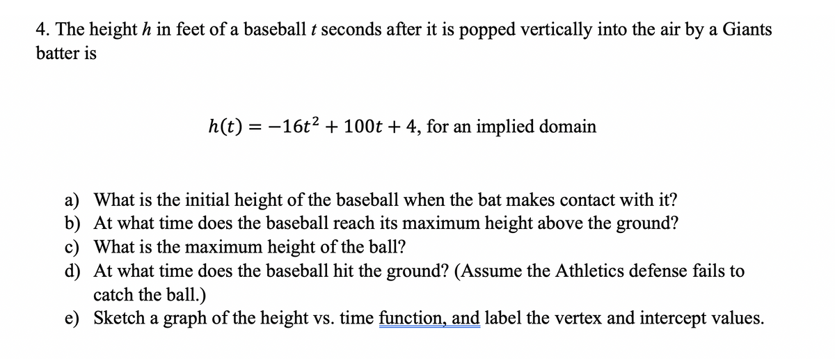 4. The height h in feet of a baseball t seconds after it is popped vertically into the air by a Giants
batter is
h(t) = -16t? + 100t + 4, for an implied domain
a) What is the initial height of the baseball when the bat makes contact with it?
b) At what time does the baseball reach its maximum height above the ground?
c) What is the maximum height of the ball?
d) At what time does the baseball hit the ground? (Assume the Athletics defense fails to
catch the ball.)
e) Sketch a graph of the height vs. time function, and label the vertex and intercept values.
