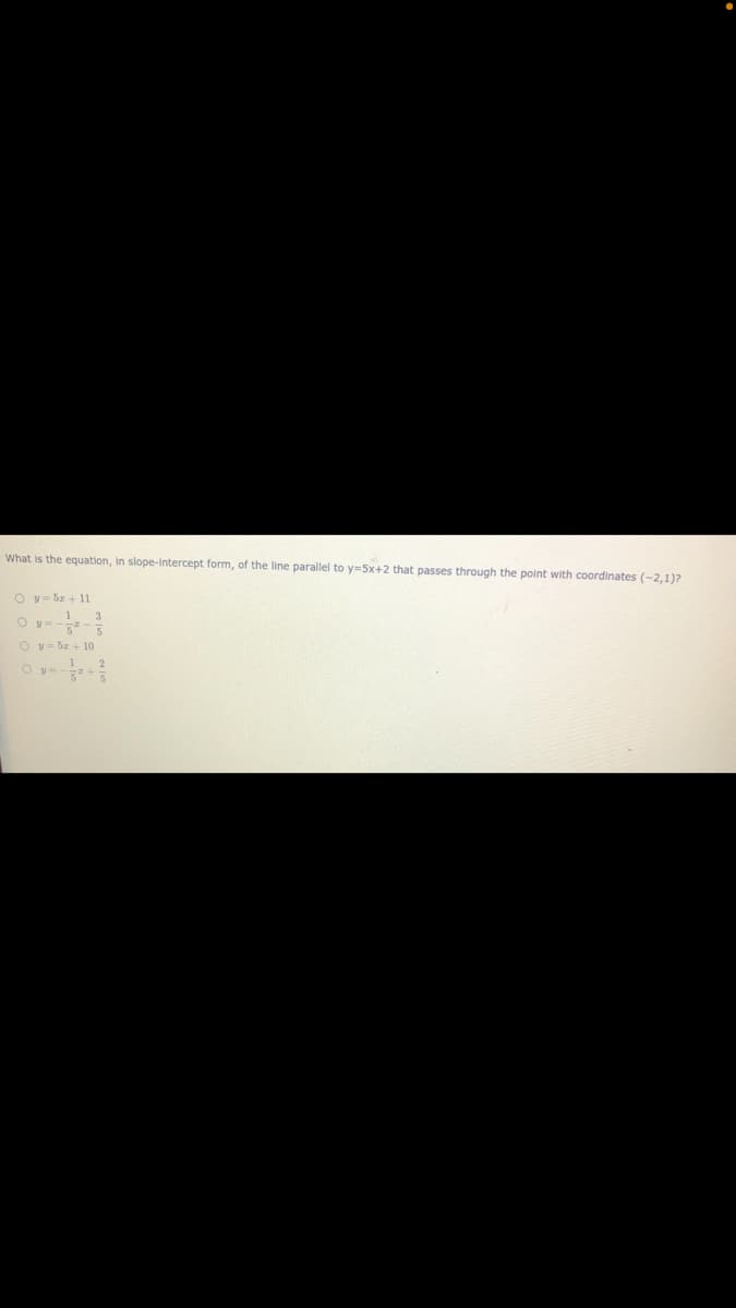 What is the equation, in slope-Intercept form, of the line parallel to y=5x+2 that passes through the point with coordinates (-2,1)?
O y= 5z + 11
O y=--
O y= 5z+ 10
O y=
