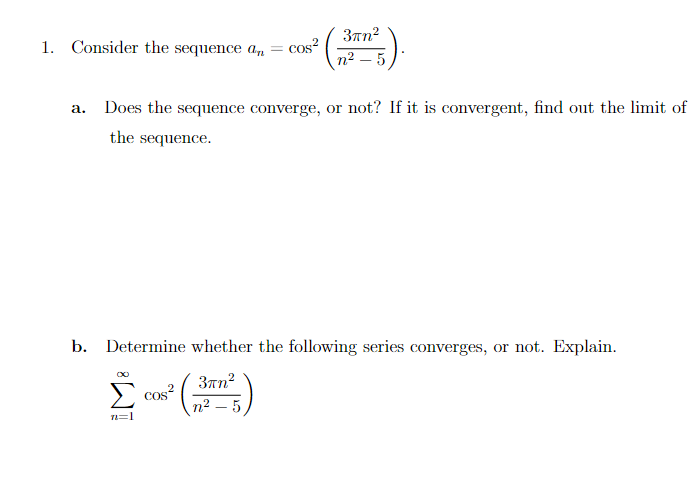 1. Consider the sequence an = cos²
a. Does the sequence converge, or not? If it is convergent, find out the limit of
the sequence.
3πn²
n² - 5
b. Determine whether the following series converges, or not. Explain.
3πn²
n² - 5
n=1
cos²
COS