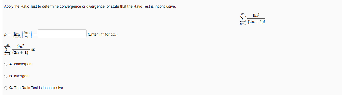 Apply the Ratio Test to determine convergence or divergence, or state that the Ratio Test is inconclusive.
P
n=1
1 00
On+1
9n²
(2n + 1)!
is:
O A. convergent
O B. divergent
O C. The Ratio Test is inconclusive
(Enter 'inf' for ∞xo.)
In²
n=1 (2n + 1)!