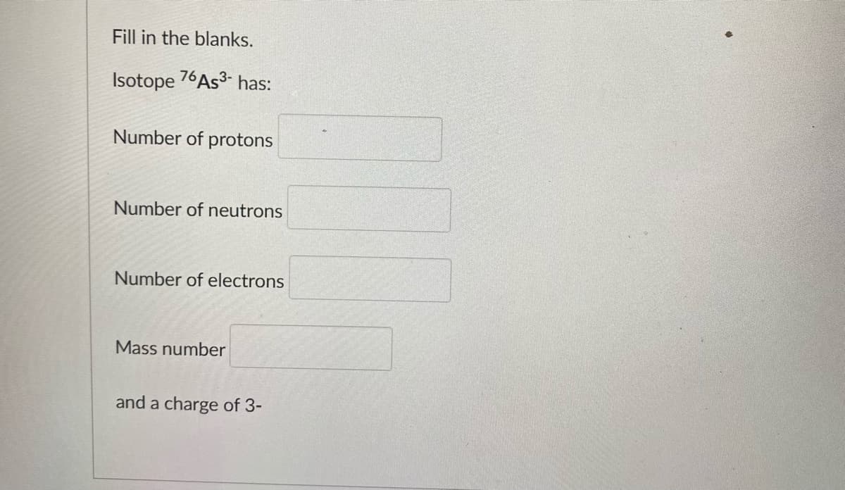 Fill in the blanks.
Isotope 76AS3- has:
Number of protons
Number of neutrons
Number of electrons
Mass number
and a charge of 3-
