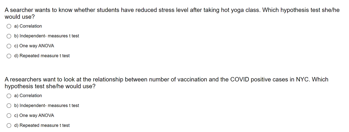 A searcher wants to know whether students have reduced stress level after taking hot yoga class. Which hypothesis test she/he
would use?
a) Correlation
b) Independent- measures t test
c) One way ANOVA
d) Repeated measure t test
A researchers want to look at the relationship between number of vaccination and the COVID positive cases in NYC. Which
hypothesis test she/he would use?
a) Correlation
b) Independent- measures t test
c) One way ANOVA
d) Repeated measure t test