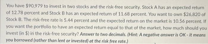 You have $90,979 to invest in two stocks and the risk-free security. Stock A has an expected return
of 12.78 percent and Stock B has an expected return of 11.68 percent. You want to own $26,820 of
Stock B. The risk-free rate is 5.44 percent and the expected return on the market is 10.56 percent. If
you want the portfolio to have an expected return equal to that of the market, how much should you
invest (in $) in the risk-free security? Answer to two decimals. (Hint: A negative answer is OK - it means
you borrowed (rather than lent or invested) at the risk free rate.)