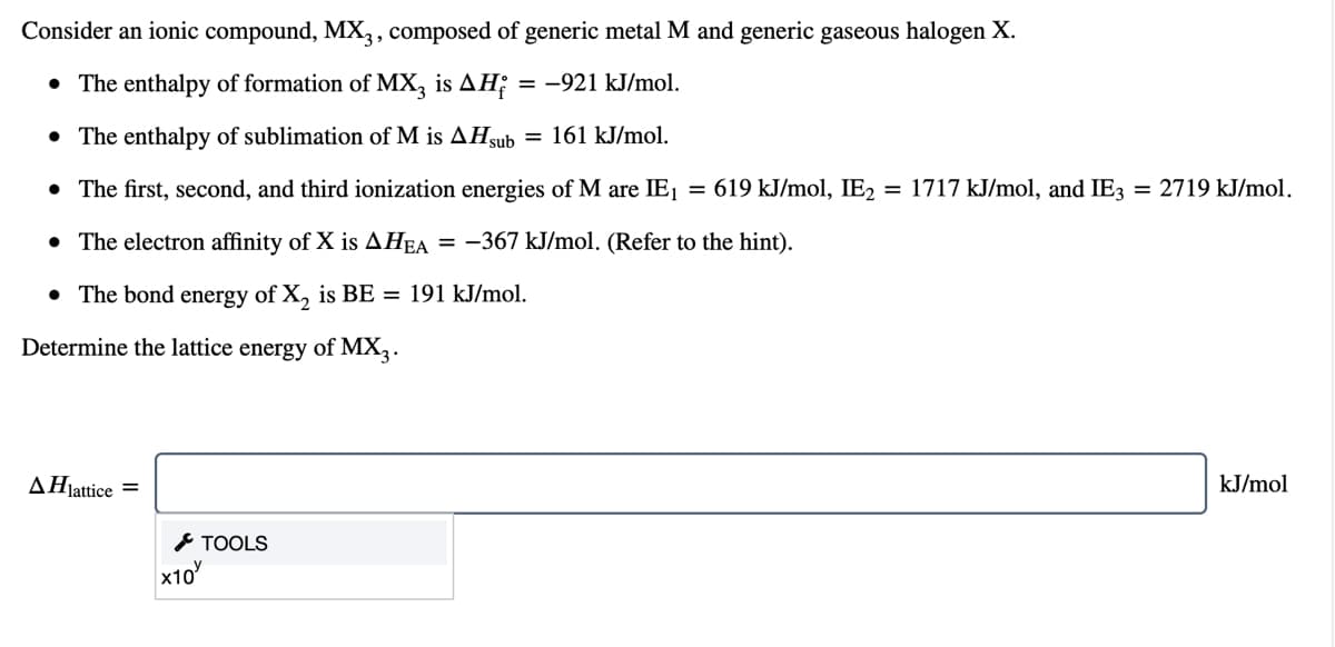 Consider an ionic compound, MX,, composed of generic metal M and generic gaseous halogen X.
• The enthalpy of formation of MX, is AH;
= -921 kJ/mol.
• The enthalpy of sublimation of M is AHsub = 161 kJ/mol.
• The first, second, and third ionization energies of M are IE1 = 619 kJ/mol, IE2
= 1717 kJ/mol, and IE3 = 2719 kJ/mol.
• The electron affinity of X is AHEA = -367 kJ/mol. (Refer to the hint).
• The bond energy of X, is BE = 191 kJ/mol.
Determine the lattice energy of MX,.
ΔΗlattice
kJ/mol
* TOOLS
x10
