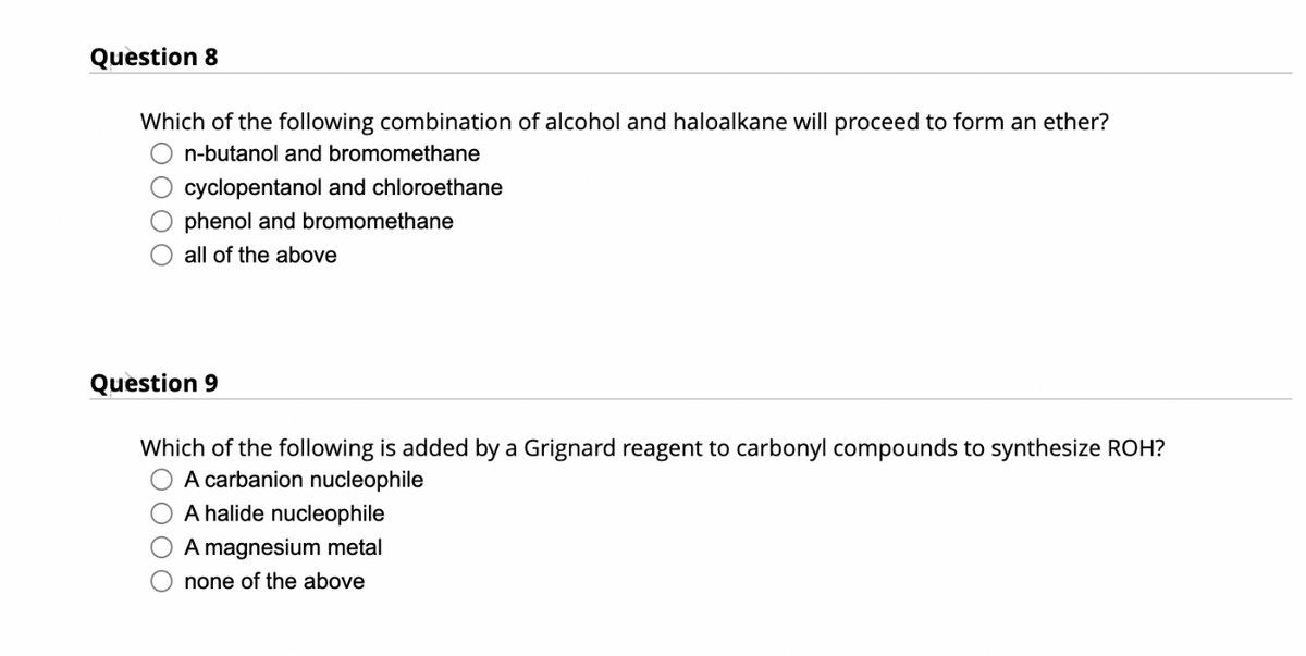 Question 8
Which of the following combination of alcohol and haloalkane will proceed to form an ether?
n-butanol and bromomethane
cyclopentanol and chloroethane
phenol and bromomethane
all of the above
Question 9
Which of the following is added by a Grignard reagent to
A carbanion nucleophile
A halide nucleophile
A magnesium metal
none of the above
nyl compounds to synthesize ROH?