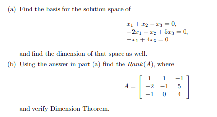 (a) Find the basis for the solution space of
I1 + a2 - a3 = 0,
-2x1 - 12 + 5r3 = 0,
-*1 + 4xg = 0
and find the dimension of that space as well.
(b) Using the answer in part (a) find the Rank(A), where
-1
A =
-2
-1
5
-1
4
and verify Dimension Theorem.
