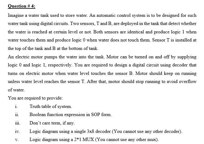 Question # 4:
Imagine a water tank used to store water. An automatic control system is to be designed for such
water tank using digital circuits. Two sensors, T and B, are deployed in the tank that detect whether
the water is reached at certain level or not. Both sensors are identical and produce logic 1 when
water touches them and produce logic 0 when water does not touch them. Sensor T is installed at
the top of the tank and B at the bottom of tank.
An electric motor pumps the water into the tank. Motor can be turned on and off by supplying
logic 0 and logic 1, respectively. You are required to design a digital circuit using decoder that
turns on electric motor when water level touches the sensor B. Motor should keep on running
unless water level reaches the sensor T. After that, motor should stop running to avoid overflow
of water.
You are required to provide:
i.
Truth table of system.
ii.
Boolean function expression in SOP form.
Don't care term, if any.
111.
iv.
Logic diagram using a single 3x8 decoder (You cannot use any other decoder).
Logic diagram using a 2*1 MUX (You cannot use any other mux).
V.
