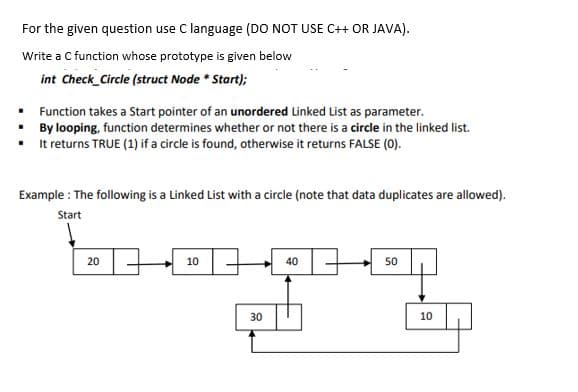 For the given question use C language (DO NOT USE C++ OR JAVA).
Write a C function whose prototype is given below
int Check_Circle (struct Node * Start);
Function takes a Start pointer of an unordered Linked List as parameter.
By looping, function determines whether or not there is a circle in the linked list.
It returns TRUE (1) if a circle is found, otherwise it returns FALSE (0).
Example : The following is a Linked List with a circle (note that data duplicates are allowed).
Start
20
10
40
50
30
10
