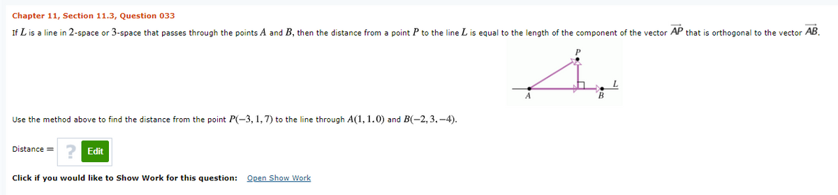 Chapter 11, Section 11.3, Question 033
If L is a line in 2-space or 3-space that passes through the points A and B, then the distance from
point P to the line L is equal to the length of the component of the vector AP that is orthogonal to the vector AB.
Use the method above to find the distance from the point P(-3, 1,7) to the line through A(1, 1.0) and B(-2,3, -4).
Distance =
Edit
Click if you would like to Show Work for this question: Open Show Work
