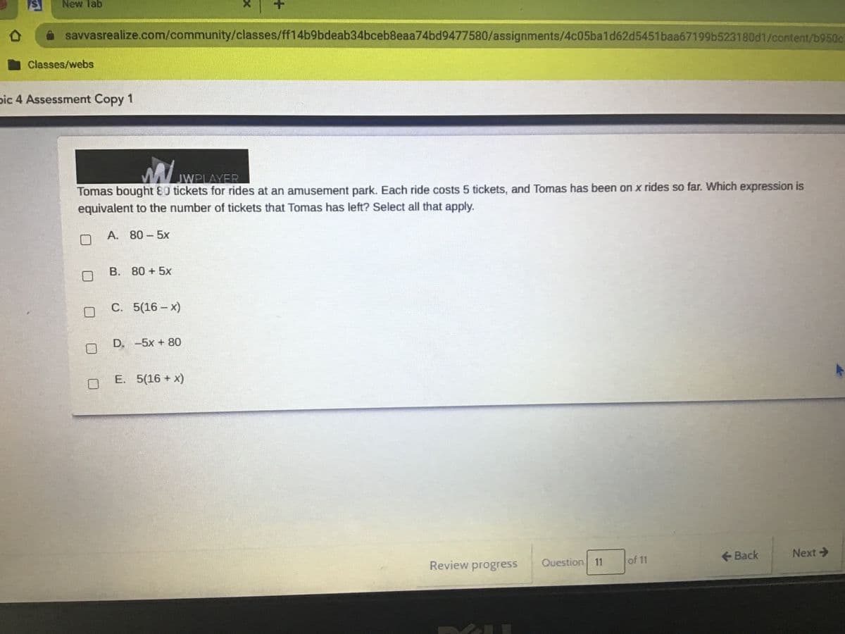 New Tab
savvasrealize.com/community/classes/ff14b9bdeab34bceb8eaa74bd9477580/assignments/4c05ba1d62d5451baa67199b523180d1/content/b950c
Classes/webs
pic 4 Assessment Copy 1
JWPLAYER
Tomas bought 80 tickets for rides at an amusement park. Each ride costs 5 tickets, and Tomas has been on x rides so far. Which expression is
equivalent to the number of tickets that Tomas has left? Select all that apply.
A. 80-5x
B. 80 +5x
C. 5(16- x)
D. -5x + 80
E. 5(16 + x)
<-Back
Next>
Review progress
Question 11
of 11

