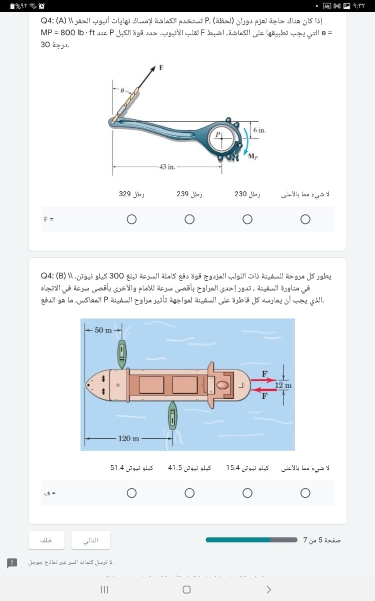 ۹:۳۲ عشد و
إذا كان هناك حاجة لعزم دوران )لحظة( .P تستخدم الكماشة لإمساك نهايات أنبوب الحفر ا \ Q4: ((A
= 6 التي يجب تطبيقها على الكماشة. اضبط F لقلب الأنبوب. حد د قوة الكبل P عند MP = 80 0 Ib ft
درجة 30
Lo
F
6 in.
43 in.
رطل 329
رطل 239
وطل 230
لا شيء م ما بالأعلى
F =
يطور كل مروحة ل لسفينة ذات ال لولب المزدوج قوة دفع كاملة السرعة تبلغ 0 30 کیلو نیوتن. \ \ Q4: )(B
في مناورة السفينة ، تدور إحدى المراوح بأقصى سرعة ل لأمام والأخرى بأقصى سرعة في الاتجاه
.الذي يجب أن يمارسه كل قاطرة على السفينة لمواجهة تأثير مراوح السفيئة P المعاكس. ما هو الدفع
50 m-
F
12 m
F
120 m
گیلو نيوتن 51.4
کیلو نیوتن 41.5
کیلو نیوتن 15.4
لا شيء م ما بالأعلى
= ف
خلف
التالي
صفحة 5 من 7
لا ترسل كلمات السر عبر نماذج جوجل
II
<>
