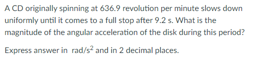 A CD originally spinning at 636.9 revolution per minute slows down
uniformly until it comes to a full stop after 9.2 s. What is the
magnitude of the angular acceleration of the disk during this period?
Express answer in rad/s? and in 2 decimal places.
