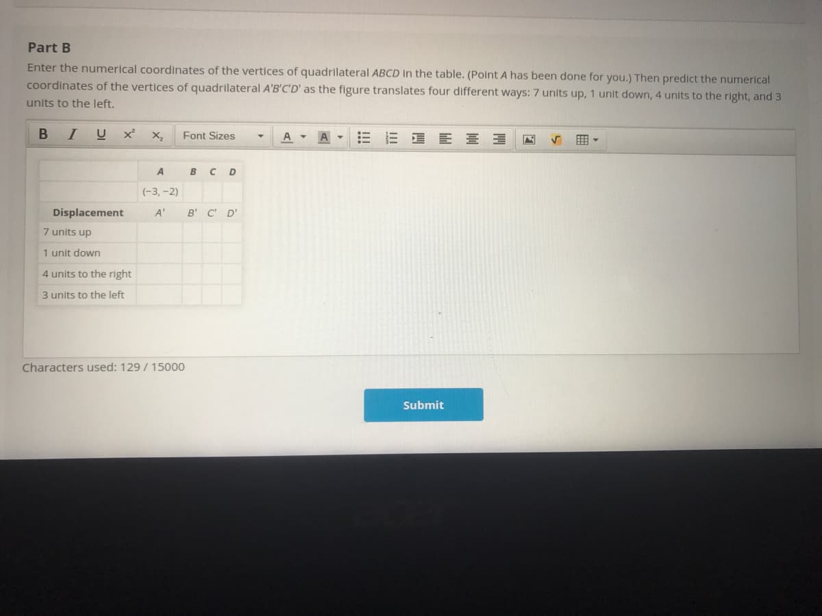 Part B
Enter the numerical coordinates of the vertices of quadrilateral ABCD In the table. (Point A has been done for you.) Then predict the numerical
coordinates of the vertices of quadrilateral A'B'C'D' as the figure translates four different ways: 7 units up, 1 unit down, 4 units to the right, and 3
units to the left.
В I
U
E E E E E
Font Sizes
A
A
BC D
(-3, -2)
Displacement
A'
B' C' D'
7 units up
1 unit down
4 units to the right
3 units to the left
Characters used: 129 / 15000
Submit
!!!
