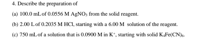 4. Describe the preparation of
(a) 100.0 mLof 0.0556 M AgNO3 from the solid reagent.
(b) 2.00 L of 0.2035 M HCI, starting with a 6.00 M solution of the reagent.
(c) 750 mL of a solution that is 0.0900 M in K*, starting with solid K4FE(CN)6.
