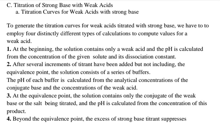 C. Titration of Strong Base with Weak Acids
a. Titration Curves for Weak Acids with strong base
To generate the titration curves for weak acids titrated with strong base, we have to to
employ four distinctly different types of calculations to compute values for a
weak acid.
1. At the beginning, the solution contains only a weak acid and the pH is calculated
from the concentration of the given solute and its dissociation constant.
2. After several increments of titrant have been added but not including, the
equivalence point, the solution consists of a series of buffers.
The pH of each buffer is calculated from the analytical concentrations of the
conjugate base and the concentrations of the weak acid.
3. At the equivalence point, the solution contains only the conjugate of the weak
base or the salt being titrated, and the pH is calculated from the concentration of this
product.
4. Beyond the equivalence point, the excess of strong base titrant suppresses
