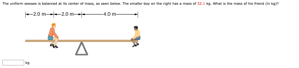 The uniform seesaw is balanced at its center of mass, as seen below. The smaller boy on the right has a mass of 32.1 kg. What is the mass of his friend (in kg)?
2.0 m -2.0 m→-
4.0 m-
kg
