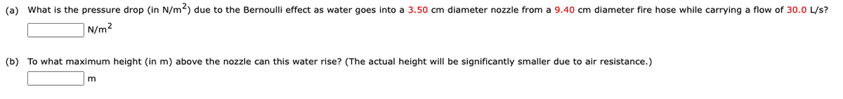 (a) What is the pressure drop (in N/m2) due to the Bernoulli effect as water goes into a 3.50 cm diameter nozzle from a 9.40 cm diameter fire hose while carrying a flow of 30.0 L/s?
N/m2
(b) To what maximum height (in m) above the nozzle can this water rise? (The actual height will be significantly smaller due to air resistance.)
m
