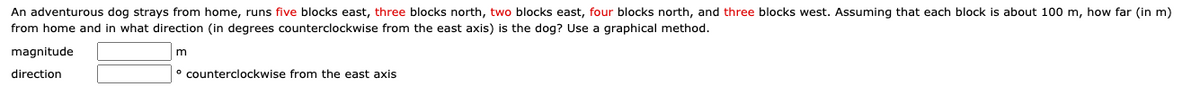 An adventurous dog strays from home, runs five blocks east, three blocks north, two blocks east, four blocks north, and three blocks west. Assuming that each block is about 100 m, how far (in m)
from home and in what direction (in degrees counterclockwise from the east axis) is the dog? Use a graphical method.
magnitude
m
direction
counterclockwise from the east axis
