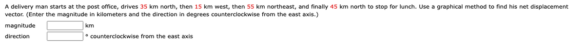 A delivery man starts at the post office, drives 35 km north, then 15 km west, then 55 km northeast, and finally 45 km north to stop for lunch. Use a graphical method to find his net displacement
vector. (Enter the magnitude in kilometers and the direction in degrees counterclockwise from the east axis.)
magnitude
km
direction
° counterclockwise from the east axis
