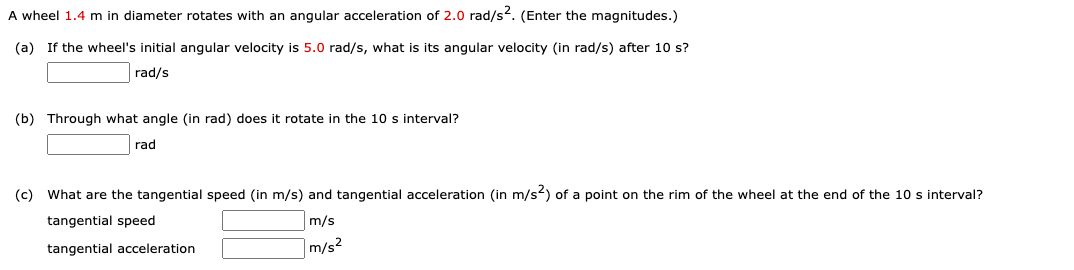 A wheel 1.4 m in diameter rotates with an angular acceleration of 2.0 rad/s. (Enter the magnitudes.)
(a) If the wheel's initial angular velocity is 5.0 rad/s, what is its angular velocity (in rad/s) after 10 s?
rad/s
(b) Through what angle (in rad) does it rotate in the 10 s interval?
rad
(c) What are the tangential speed (in m/s) and tangential acceleration (in m/s2) of a point on the rim of the wheel at the end of the 10 s interval?
tangential speed
m/s
tangential acceleration
m/s2
