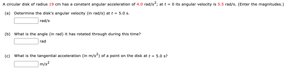 A circular disk of radius 19 cm has a constant angular acceleration of 4.0 rad/s2; att = 0 its angular velocity is 5.5 rad/s. (Enter the magnitudes.)
(a) Determine the disk's angular velocity (in rad/s) at t = 5.0 s.
rad/s
(b) What is the angle (in rad) it has rotated through during this time?
rad
(c) What is the tangential acceleration (in m/s) of a point on the disk at t = 5.0 s?
m/s²
