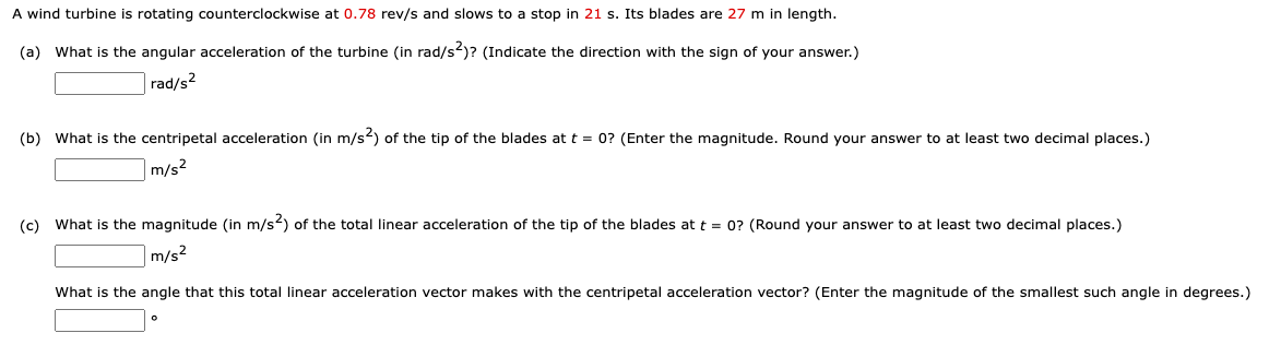 A wind turbine is rotating counterclockwise at 0.78 rev/s and slows to a stop in 21 s. Its blades are 27 m in length.
(a) What is the angular acceleration of the turbine (in rad/s)? (Indicate the direction with the sign of your answer.)
|rad/s2
(b) What is the centripetal acceleration (in m/s2) of the tip of the blades at t = 0? (Enter the magnitude. Round your answer to at least two decimal places.)
m/s?
(c) What is the magnitude (in m/s) of the total linear acceleration of the tip of the blades at t = 0? (Round your answer to at least two decimal places.)
m/s2
What is the angle that this total linear acceleration vector makes with the centripetal acceleration vector? (Enter the magnitude of the smallest such angle in degrees.)
