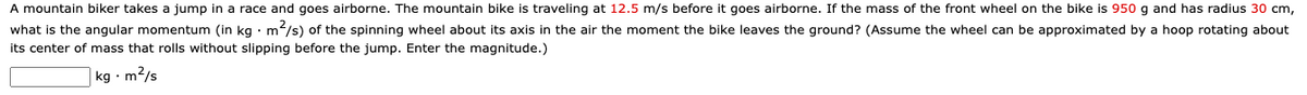 A mountain biker takes a jump in a race and goes airborne. The mountain bike is traveling at 12.5 m/s before it goes airborne. If the mass of the front wheel on the bike is 950 g and has radius 30 cm,
what is the angular momentum (in kg · m/s) of the spinning wheel about its axis in the air the moment the bike leaves the ground? (Assume the wheel can be approximated by a hoop rotating about
its center of mass that rolls without slipping before the jump. Enter the magnitude.)
kg · m2/s
