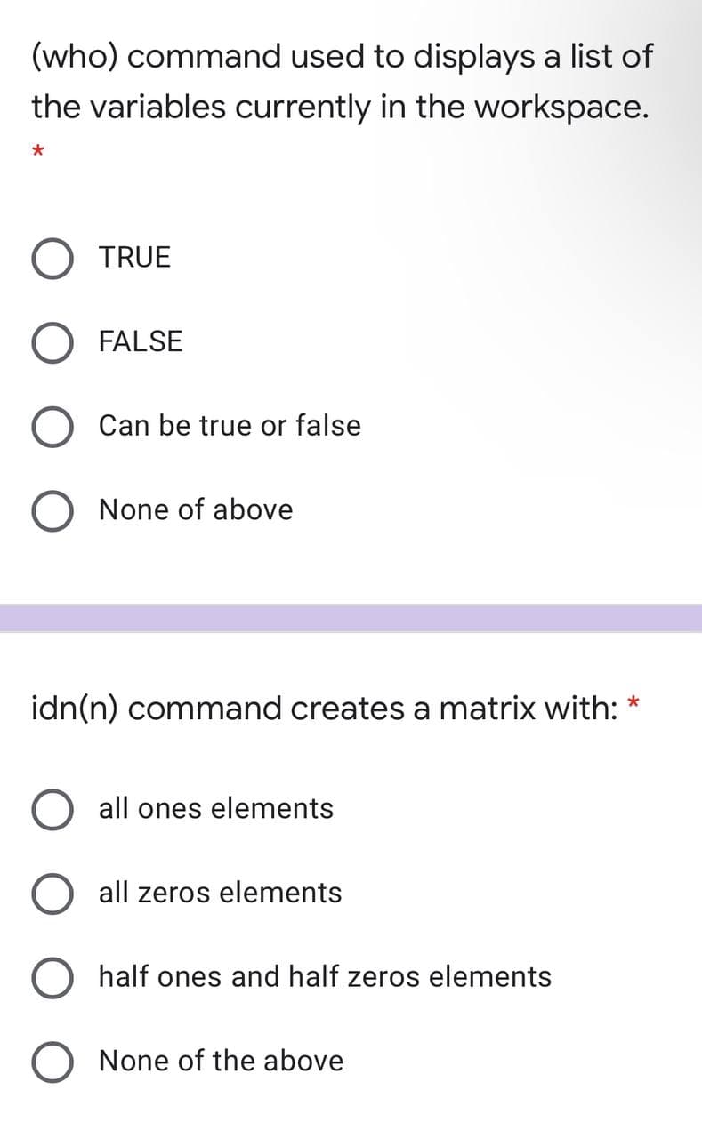 (who) command used to displays a list of
the variables currently in the workspace.
TRUE
FALSE
Can be true or false
None of above
idn(n) command creates a matrix with: *
all ones elements
all zeros elements
half ones and half zeros elements
None of the above
